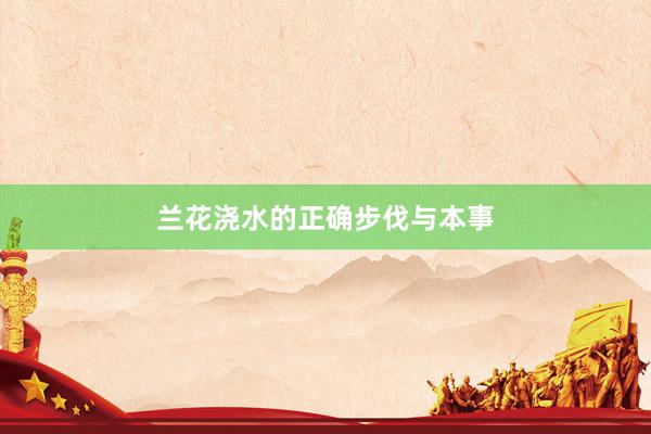 兰花浇水的正确步伐与本事