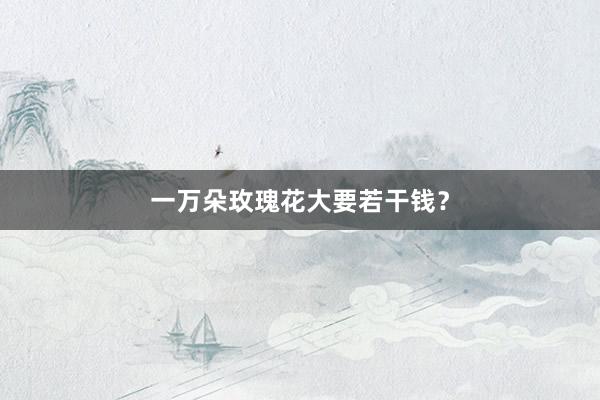 一万朵玫瑰花大要若干钱？