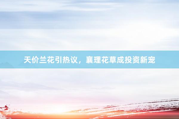 天价兰花引热议，襄理花草成投资新宠